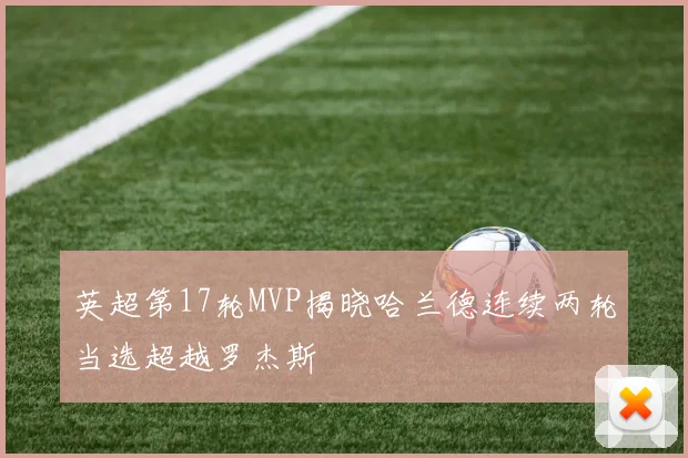 英超第17轮MVP揭晓哈兰德连续两轮当选超越罗杰斯