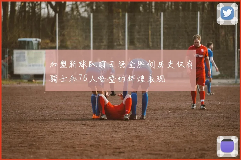 加盟新球队前五场全胜创历史仅有骑士和76人哈登的辉煌表现