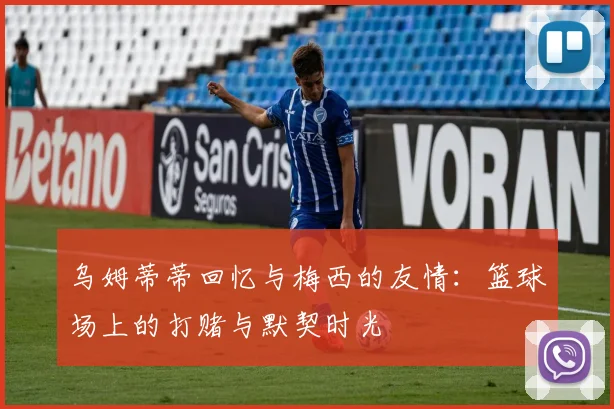 乌姆蒂蒂回忆与梅西的友情：篮球场上的打赌与默契时光