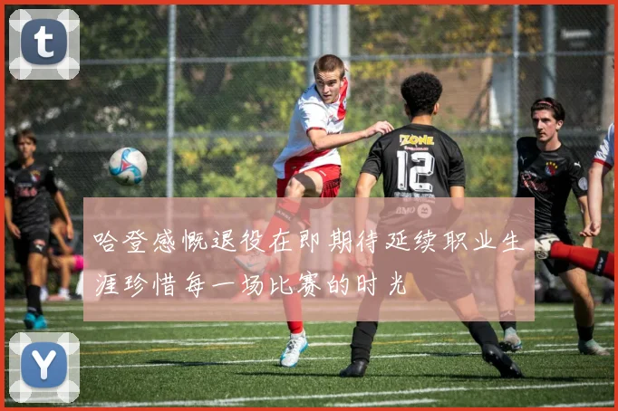 哈登感慨退役在即期待延续职业生涯珍惜每一场比赛的时光