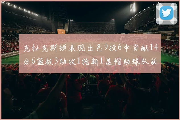 克拉克斯顿表现出色9投6中贡献14分6篮板3助攻1抢断1盖帽助球队获胜