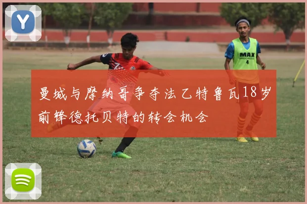 曼城与摩纳哥争夺法乙特鲁瓦18岁前锋德托贝特的转会机会