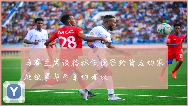 马赛主席谈格林伍德签约背后的家庭故事与母亲的建议