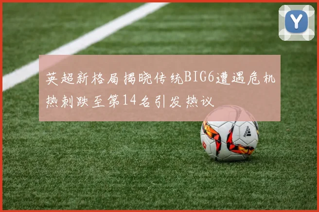 英超新格局揭晓传统BIG6遭遇危机热刺跌至第14名引发热议