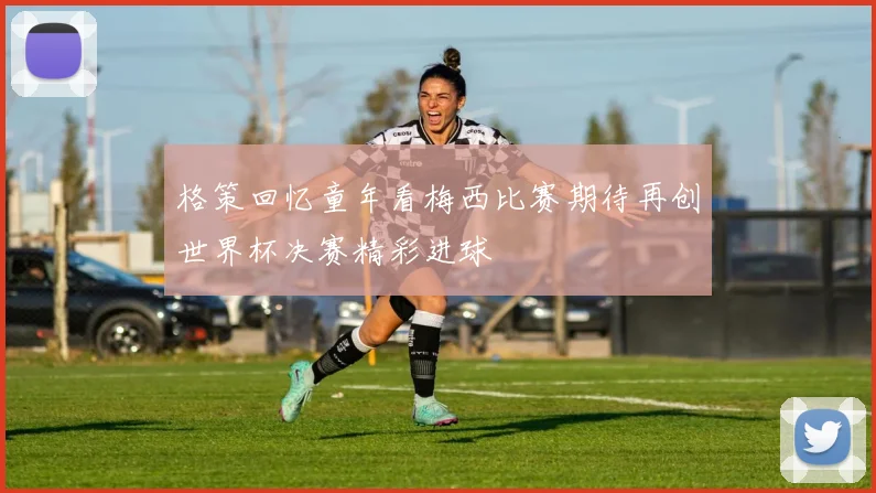 格策回忆童年看梅西比赛期待再创世界杯决赛精彩进球