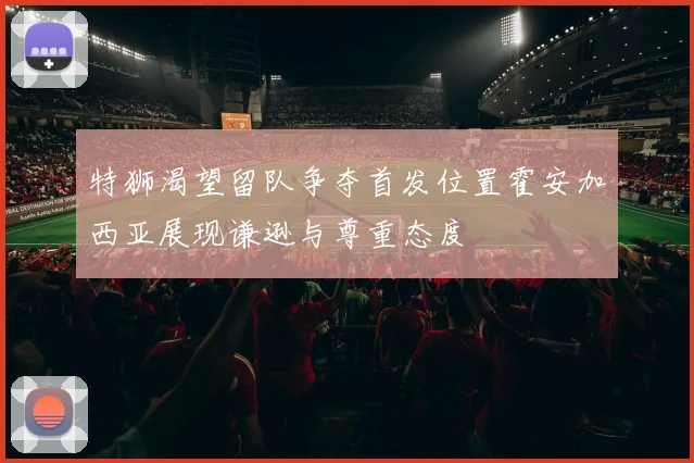 特狮渴望留队争夺首发位置霍安加西亚展现谦逊与尊重态度