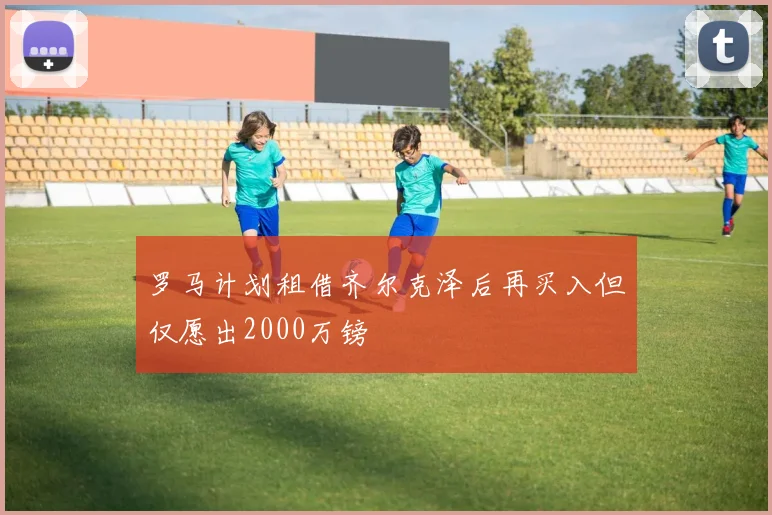 罗马计划租借齐尔克泽后再买入但仅愿出2000万镑