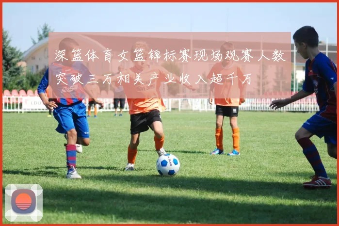 深篮体育女篮锦标赛现场观赛人数突破三万相关产业收入超千万