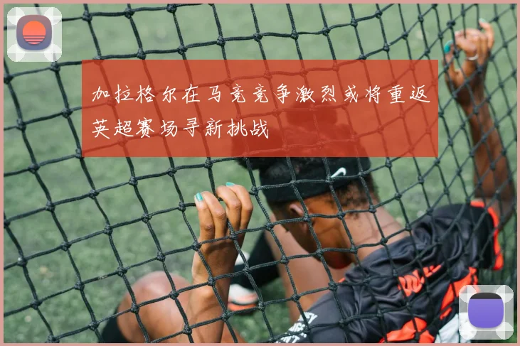 加拉格尔在马竞竞争激烈或将重返英超赛场寻新挑战