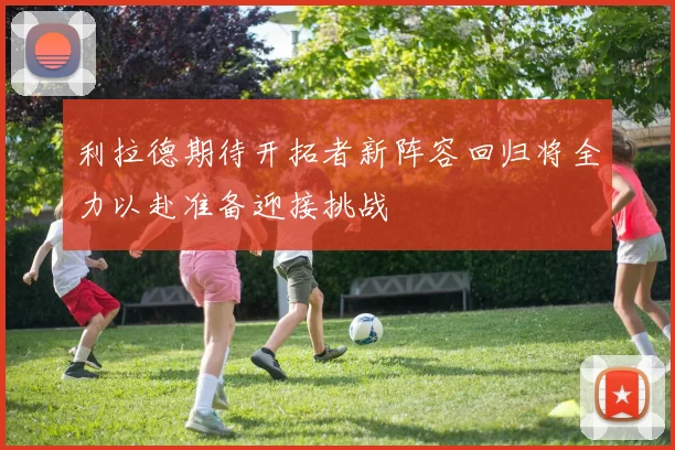 利拉德期待开拓者新阵容回归将全力以赴准备迎接挑战