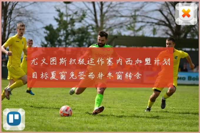 尤文图斯积极运作塞内西加盟计划目标夏窗免签而非冬窗转会