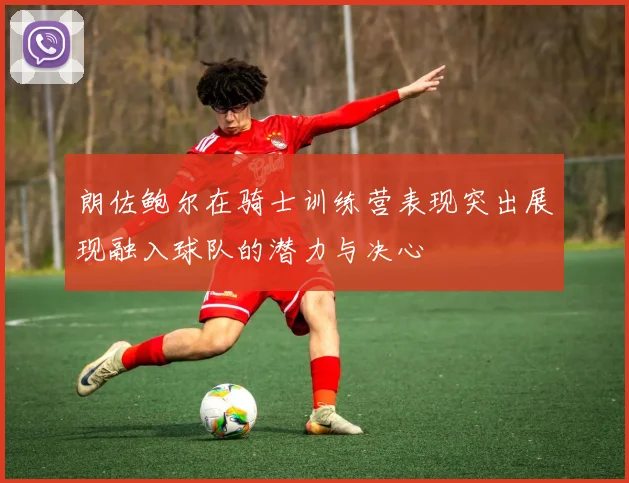 朗佐鲍尔在骑士训练营表现突出展现融入球队的潜力与决心