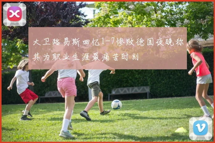 大卫路易斯回忆1-7惨败德国夜晚称其为职业生涯最痛苦时刻