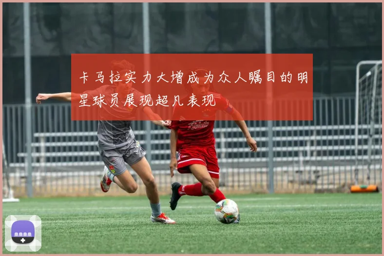 卡马拉实力大增成为众人瞩目的明星球员展现超凡表现