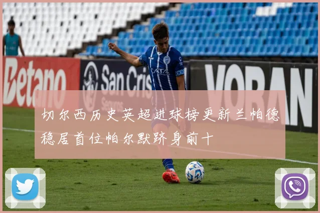 切尔西历史英超进球榜更新兰帕德稳居首位帕尔默跻身前十