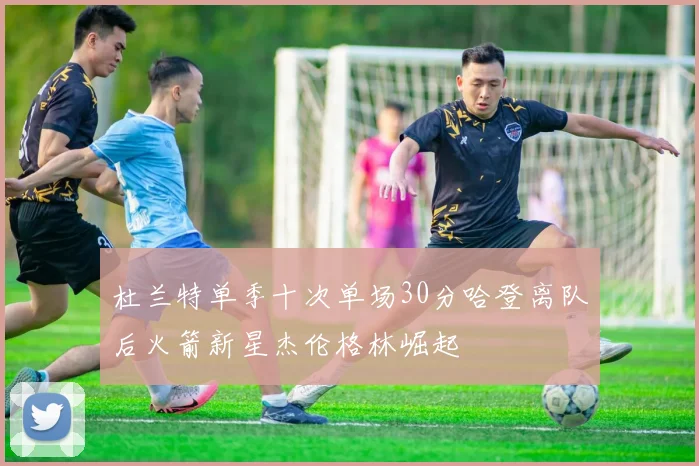 杜兰特单季十次单场30分哈登离队后火箭新星杰伦格林崛起