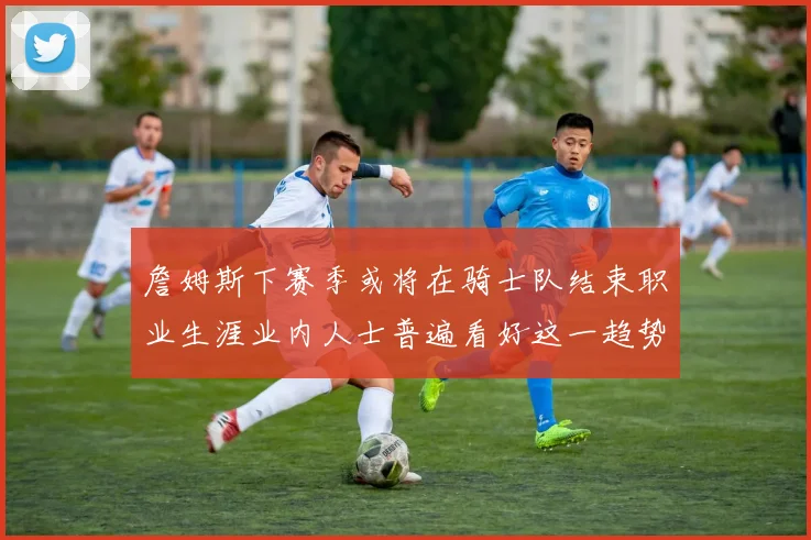 詹姆斯下赛季或将在骑士队结束职业生涯业内人士普遍看好这一趋势