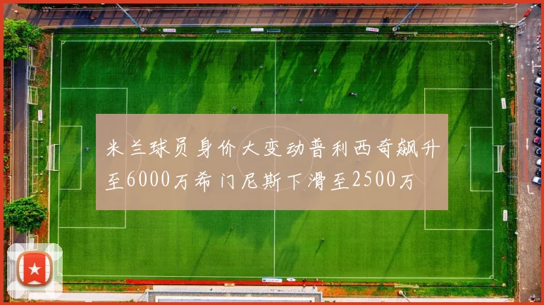 米兰球员身价大变动普利西奇飙升至6000万希门尼斯下滑至2500万
