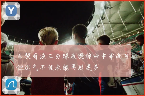 东契奇谈三分球表现称命中率尚可但运气不佳未能再进更多