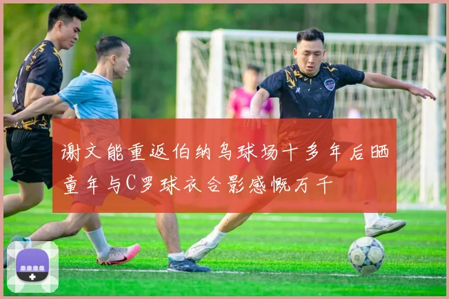 谢文能重返伯纳乌球场十多年后晒童年与C罗球衣合影感慨万千