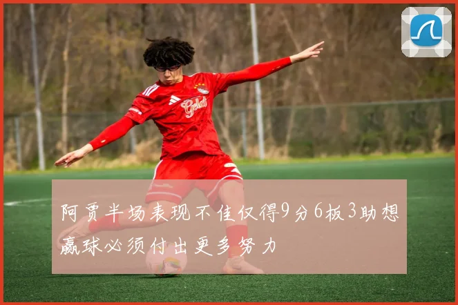 阿贾半场表现不佳仅得9分6板3助想赢球必须付出更多努力