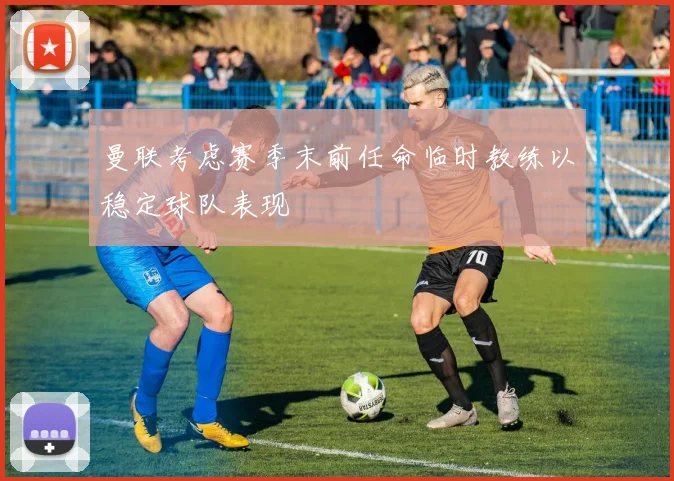 曼联考虑赛季末前任命临时教练以稳定球队表现