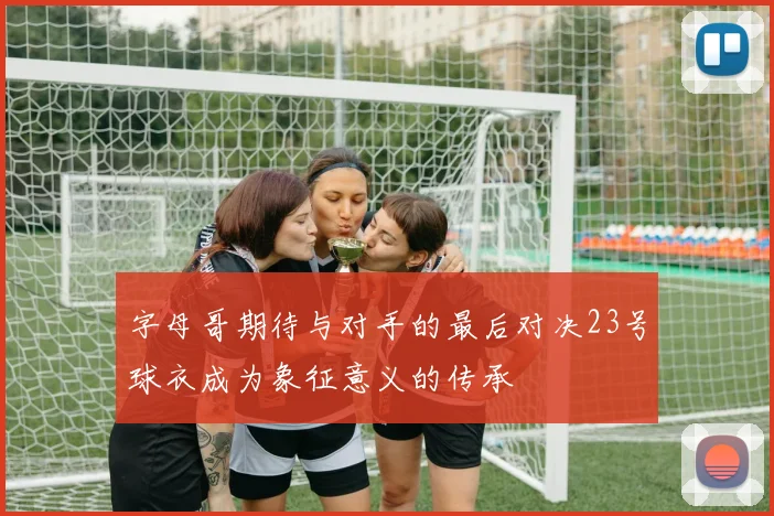 字母哥期待与对手的最后对决23号球衣成为象征意义的传承
