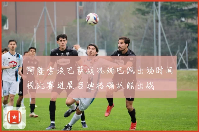 阿隆索谈巴萨战况姆巴佩出场时间视比赛进展吕迪格确认能出战