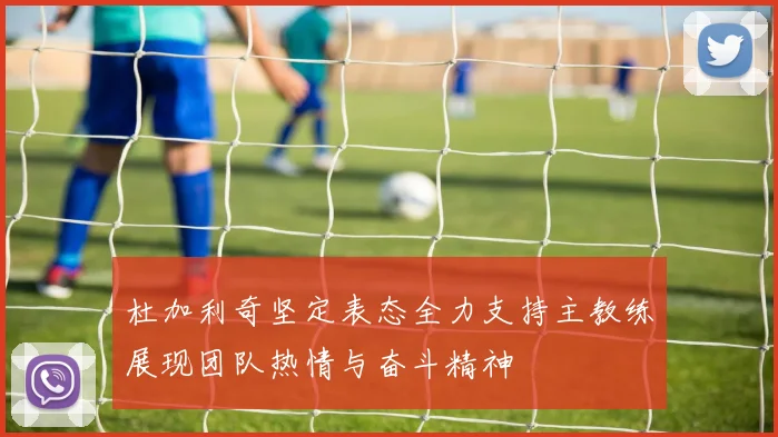 杜加利奇坚定表态全力支持主教练展现团队热情与奋斗精神