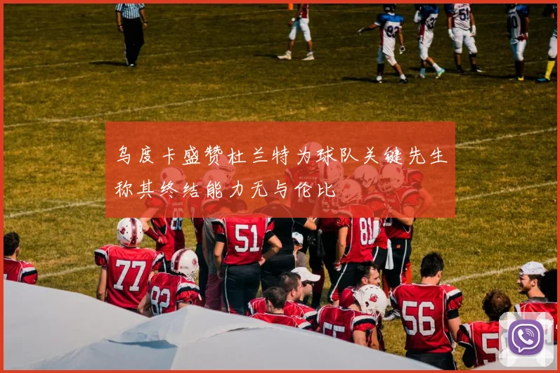 乌度卡盛赞杜兰特为球队关键先生称其终结能力无与伦比