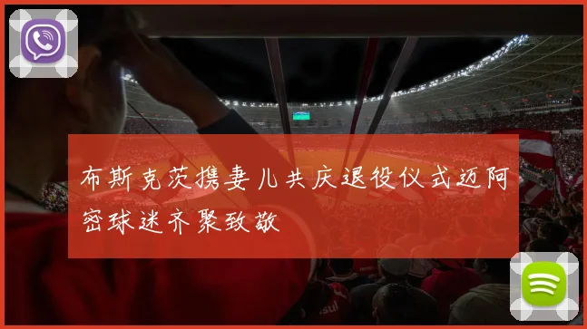 布斯克茨携妻儿共庆退役仪式迈阿密球迷齐聚致敬