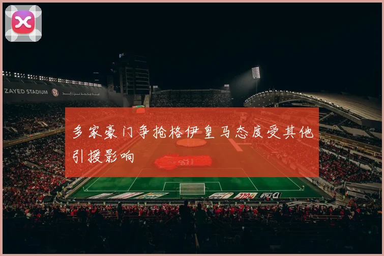 多家豪门争抢格伊皇马态度受其他引援影响