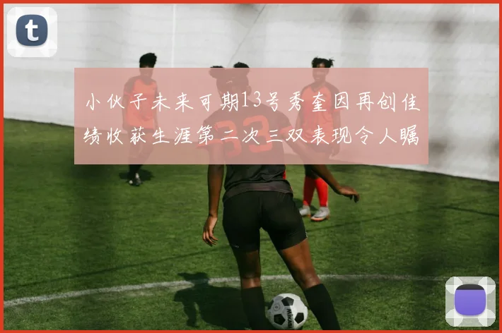 小伙子未来可期13号秀奎因再创佳绩收获生涯第二次三双表现令人瞩目