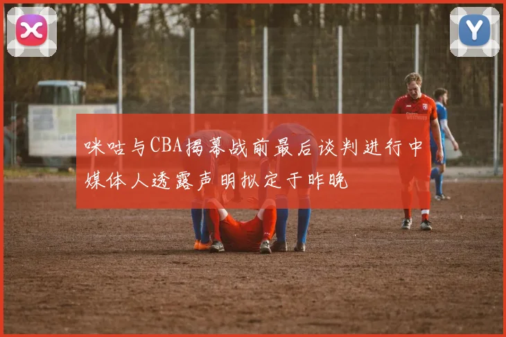 咪咕与CBA揭幕战前最后谈判进行中媒体人透露声明拟定于昨晚