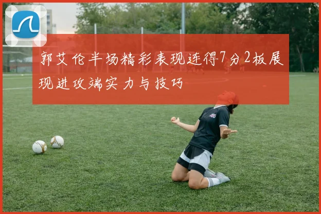 郭艾伦半场精彩表现连得7分2板展现进攻端实力与技巧