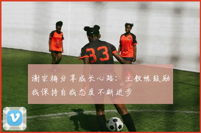 谢宗梅分享成长心路：主教练鼓励我保持自我态度不断进步